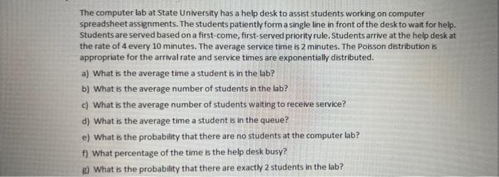 The computer lab at State University has a help desk to assist students working on computer
spreadsheet assignments. The students patiently form a single line in front of the desk to wait for help.
Students are served based on a first-come, first-served priority rule. Students arrive at the help desk at
the rate of 4 every 10 minutes. The average service time is 2 minutes. The Poisson distribution is
appropriate for the arrival rate and service times are exponentially distributed.
a) What is the average time a student is in the lab?
b) What is the average number of students in the lab?
c) What is the average number of students waiting to receive service?
d) What is the average time a student is in the queue?
e) What is the probability that there are no students at the computer lab?
f) What percentage of the time is the help desk busy?
g) What is the probability that there are exactly 2 students in the lab?