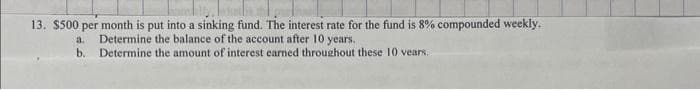 13. $500 per month is put into a sinking fund. The interest rate for the fund is 8% compounded weekly.
a.
Determine the balance of the account after 10 years.
b. Determine the amount of interest earned throughout these 10 vears.