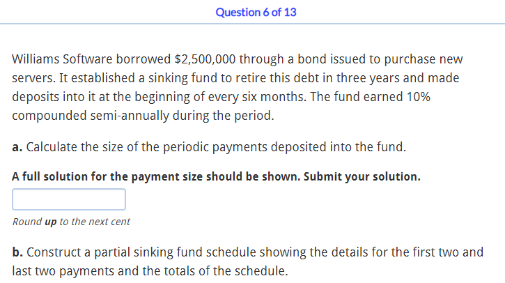 Question 6 of 13
Williams Software borrowed $2,500,000 through a bond issued to purchase new
servers. It established a sinking fund to retire this debt in three years and made
deposits into it at the beginning of every six months. The fund earned 10%
compounded semi-annually during the period.
a. Calculate the size of the periodic payments deposited into the fund.
A full solution for the payment size should be shown. Submit your solution.
Round up to the next cent
b. Construct a partial sinking fund schedule showing the details for the first two and
last two payments and the totals of the schedule.