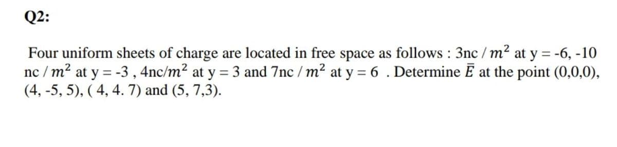 Q2:
Four uniform sheets of charge are located in free space as follows : 3nc / m2 at y = -6, -10
nc / m² at y = -3 , 4nc/m² at y = 3 and 7nc / m² at y = 6 . Determine E at the point (0,0,0),
(4, -5, 5), ( 4, 4. 7) and (5, 7,3).
