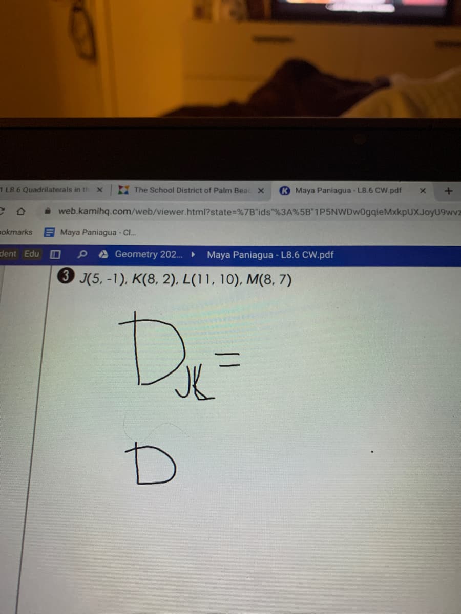 E The School District of Palm Beac X
K Maya Paniagua- L8.6 CW.pdf
7 L8.6 Quadrilaterals in th
i web.kamihq.com/web/viewer.html?state%=%7B"ids"%3A%5B"1P5NWDw0gqieMxkpUXJoyU9wvz
pokmarks
E Maya Paniagua - Cl.
dent Edu
9aGeometry 202.
Maya Paniagua - L8.6 CW.pdf
3 (5, -1), K(8, 2), L(11, 10), M(8, 7)
De
