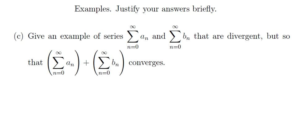 Examples. Justify your answers briefly.
(c) Give an example of series
∞
that ΙΣ
n=0
∞
n=0
an and
an +bn converges.
n=0
n=0
bn that are divergent, but so