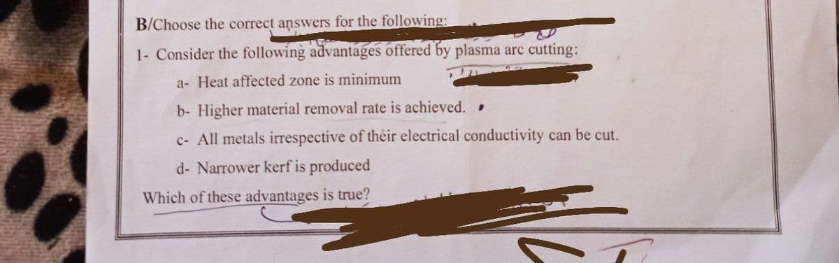 B/Choose the correct answers for the following:
1- Consider the following advantages offered by plasma arc cutting:
a- Heat affected zone is minimum
b- Higher material removal rate is achieved.
c- All metals irrespective of their electrical conductivity can be cut.
d- Narrower kerf is produced
Which of these advantages is true?
