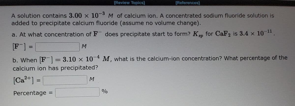 [Review Topics]
[References]
-3
A solution contains 3.00 x 10 M of calcium ion. A concentrated sodium fluoride solution is
added to precipitate calcium fluoride (assume no volume change).
-11
a. At what concentration of F does precipitate start to form? Ksp for CaF2 is 3.4 x 10 .
[F] =
b. When F]= 3.10 x 104 M, what is the calcium-ion concentration? What percentage of the
calcium ion has precipitated?
[Ca?+] =
%3D
Percentage =
%3D
