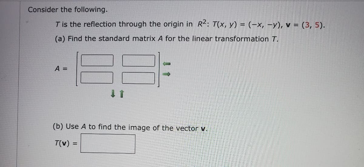 Consider the following.
T is the reflection through the origin in R2: T(x, y) = (-x, -y), v = (3, 5).
(a) Find the standard matrix A for the linear transformation T.
A =
(b) Use A to find the image of the vector v.
T(v) =