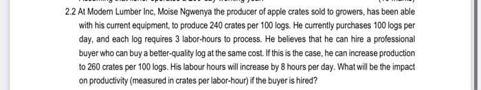 2.2 At Modern Lumber Inc, Moise Ngwenya the producer of apple crates sold to growers, has been able
with his current equipment, to produce 240 crates per 100 logs. He currently purchases 100 logs per
day, and each log requires 3 labor-hours to process. He believes that he can hire a professional
buyer who can buy a better-quality log at the same cost. If this is the case, he can increase production
to 260 crates per 100 logs. His labour hours will increase by 8 hours per day. What will be the impact
on productivity (measured in crates per labor-hour) if the buyer is hired?
