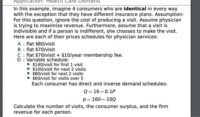 Applicatio
In this example, imagine 4 consumers who are identical in every way
with the exception that they have different insurance plans. Assumption:
For this question, ignore the cost of producing a visit. Assume physician
is trying to maximize revenue. Furthermore, assume that a visit is
indivisible and if a person is indifferent, she chooses to make the visit.
Here are each of their prices schedules for physician services:
A : flat $80/visit
B : flat $70/visit
C : flat $70/visit + $10/year membership fee.
D : Variable schedule:
$140/visit for first 1 visit
$100/visit for next 2 visits
$80/visit for next 2 visits
$60/visit for visits over 5
Each consumer has direct and inverse demand schedules:
Q = 16–0.1P
p= 160– 10Q
Calculate the number of visits, the consumer surplus, and the firm
revenue for each person.

