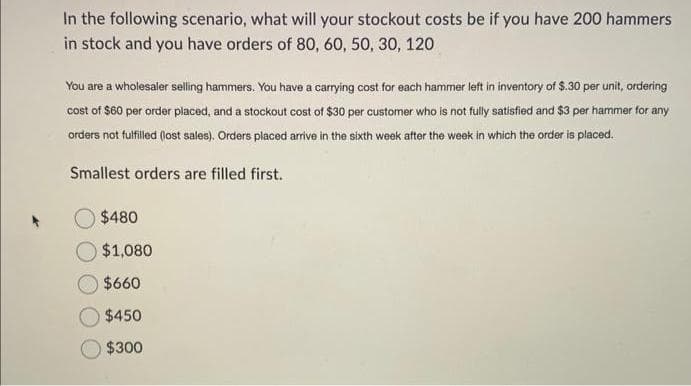 In the following scenario, what will your stockout costs be if you have 200 hammers
in stock and you have orders of 80, 60, 50, 30, 120
You are a wholesaler selling hammers. You have a carrying cost for each hammer left in inventory of $.30 per unit, ordering
cost of $60 per order placed, and a stockout cost of $30 per customer who is not fully satisfied and $3 per hammer for any
orders not fulfilled (lost sales). Orders placed arrive in the sixth week after the week in which the order is placed.
Smallest orders are filled first.
$480
$1,080
$660
$450
$300