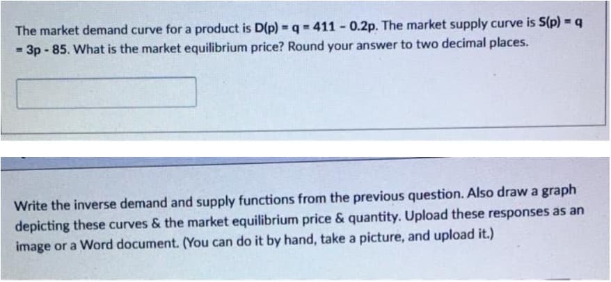 The market demand curve for a product is D(p) q = 411 0.2p. The market supply curve is S(p) = q
3p-85. What is the market equilibrium price? Round your answer to two decimal places.
Write the inverse demand and supply functions from the previous question. Also drawa graph
depicting these curves & the market equilibrium price & quantity. Upload these responses as an
image or a Word document. (You can do it by hand, take a picture, and upload it.)
