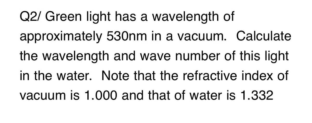 Q2/ Green light has a wavelength of
approximately 530nm in a vacuum. Calculate
the wavelength and wave number of this light
in the water. Note that the refractive index of
vacuum is 1.000 and that of water is 1.332