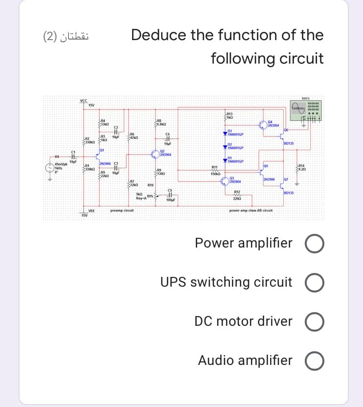 نقطتان )2(
Deduce the function of the
following circuit
VCC
15V
teinpring
R13
R4
SRB
2N3904
R6
1N4001GP
10uf
R2
10F
B0135
1N4001GP
lat
2N3904
L01
1N4001GP
10
45mVpk
LRI
R14
8.20
R11.
330
LRS
R9
10F
1300
150kO
R10
R12
B0135
Key-A
2200
100F
preamp circuit
VEE
15V
power amp elass AB circuit
Power amplifier O
UPS switching circuit O
DC motor driver O
Audio amplifier O
