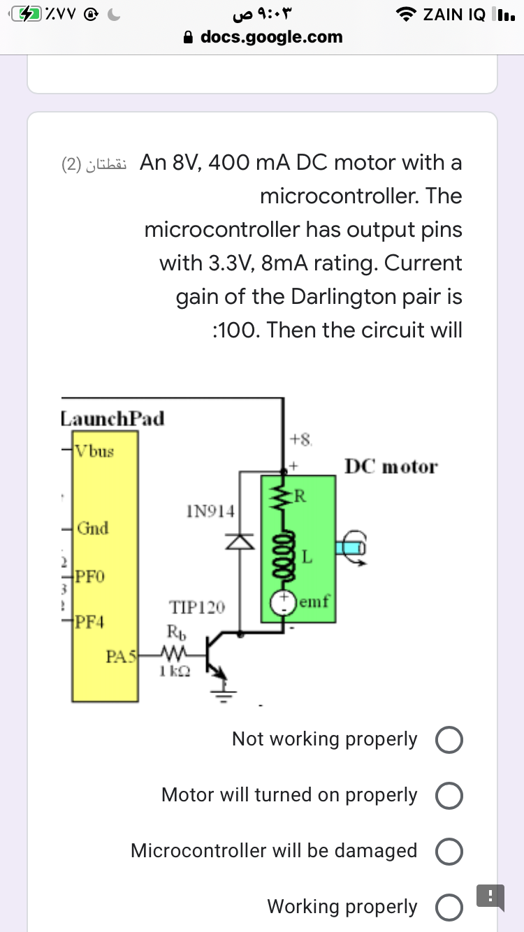 IZVV @
ZAIN IQ I.
A docs.google.com
(2) ¿ELii An 8V, 400 mA DC motor with a
microcontroller. The
microcontroller has output pins
with 3.3V, 8mA rating. Current
gain of the Darlington pair is
:100. Then the circuit will
LaunchPad
+8.
Vbus
DC motor
:R
IN914
Gnd
PFO
TIP120
emf
PF4
Rp
PAS M
1 ko
Not working properly O
Motor will turned on properly O
Microcontroller will be damaged O
Working properly
W-0000-
