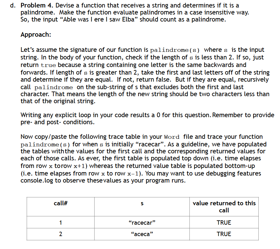 d. Problem 4. Devise a function that receives a string and determines if it is a
palindrome. Make the function evaluate palindromes in a case insensitive way.
So, the input "Able was I ere I saw Elba" should count as a palindrome.
Approach:
Let's assume the signature of our function is palindrome(s) where s is the input
string. In the body of your function, check if the length of s is less than 2. If so, just
return true because a string containing one letter is the same backwards and
forwards. If length of s is greater than 2, take the first and last letters off of the string
and determine if they are equal. If not, return false. But if they are equal, recursively
call palindrome on the sub-string of s that excludes both the first and last
character. That means the length of the new string should be two characters less than
that of the original string.
Writing any explicit loop in your code results a 0 for this question. Remember to provide
pre- and post- conditions.
Now copy/paste the following trace table in your Word file and trace your function
palindrome (s) for when s is initially "racecar". As a guideline, we have populated
the tables with the values for the first call and the corresponding returned values for
each of those calls. As ever, the first table is populated top down (i.e. time elapses
from row x torow x+1) whereas the returned value table is populated bottom-up
(i.e. time elapses from row x to row x-1). You may want to use debugging features
console.log to observe these values as your program runs.
call#
S
1
"racecar"
2
"aceca"
value returned to this
call
TRUE
TRUE