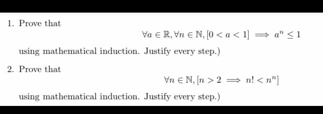1. Prove that
VaR, VnEN, [0 < a < 1] ⇒ a" ≤1
using mathematical induction. Justify every step.)
2. Prove that
Vn N, [n>2n!<n"]
using mathematical induction. Justify every step.)