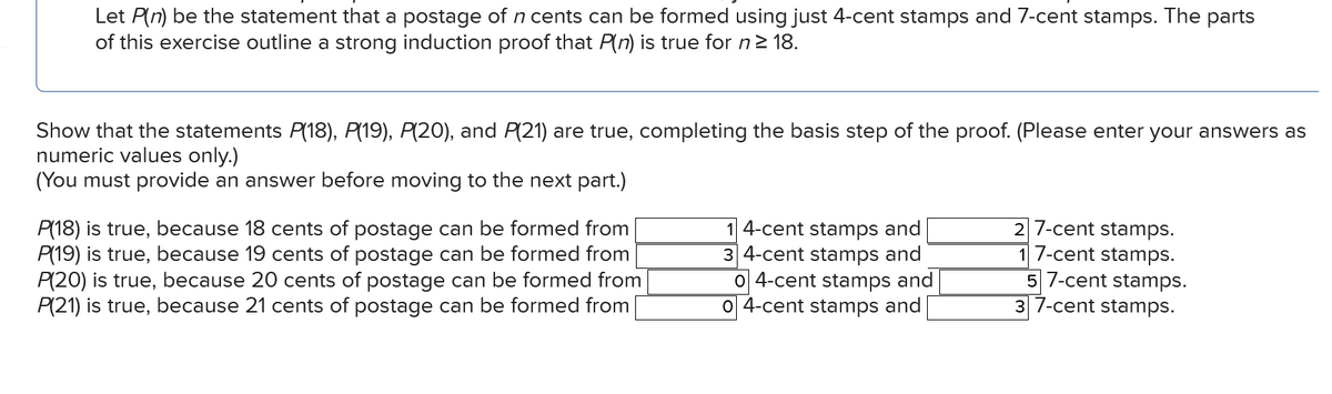 Let P(n) be the statement that a postage of n cents can be formed using just 4-cent stamps and 7-cent stamps. The parts
of this exercise outline a strong induction proof that P(n) is true for n ≥ 18.
Show that the statements P(18), P(19), P(20), and P(21) are true, completing the basis step of the proof. (Please enter your answers as
numeric values only.)
(You must provide an answer before moving to the next part.)
P(18) true, because 18 cents of postage can be formed from
P(19) is true, because 19 cents of postage can be formed from
P(20) is true, because 20 cents of postage can be formed from
P(21) is true, because 21 cents of postage can be formed from
14-cent stamps and
34-cent stamps and
04-cent stamps and
04-cent stamps and
27-cent stamps.
17-cent stamps.
57-cent stamps.
37-cent stamps.