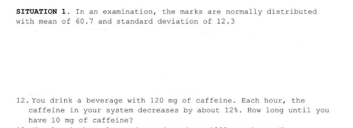 SITUATION 1. In an examination, the marks are normally distributed
with mean of 60.7 and standard deviation of 12.3
12. You drink a beverage with 120 mg of caffeine. Each hour, the
caffeine in your system decreases by about 12%. How long until you
have 10 mg of caffeine?
