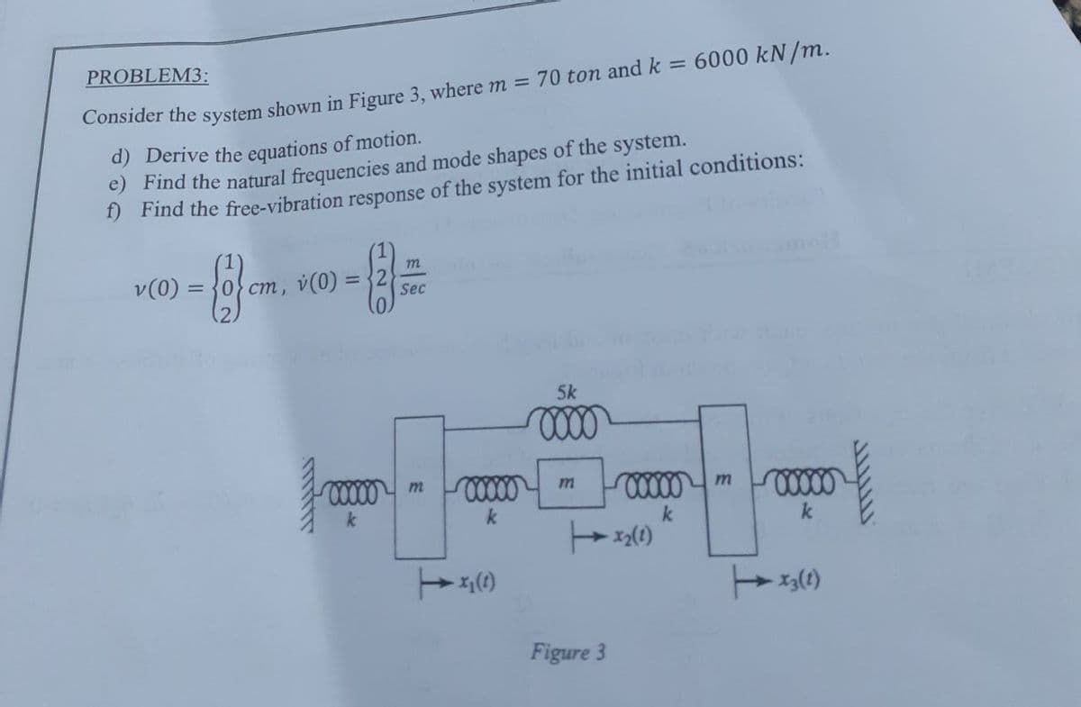 PROBLEM3:
Consider the system shown in Figure 3, where m = 70 ton and k = 6000 kN/m.
d) Derive the equations of motion.
e) Find the natural frequencies and mode shapes of the system.
f) Find the free-vibration response of the system for the initial conditions:
v (0)
m
(2)
{2} cm.
=
cm, v (0)
Sec
00000 m
k
00000
k
x₂ (1)
5k
0000
Figure 3
00000
k
x₂ (1)
m
00000
k
X3 (1)