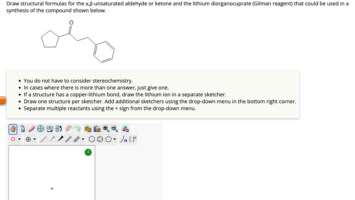 Draw structural formulas for the a,ß-unsaturated aldehyde or ketone and the lithium diorganocuprate (Gilman reagent) that could be used in a
synthesis of the compound shown below.
oly
O
• You do not have to consider stereochemistry.
• In cases where there is more than one answer, just give one.
• If a structure has a copper-lithium bond, draw the lithium ion in a separate sketcher.
• Draw one structure per sketcher. Add additional sketchers using the drop-down menu in the bottom right corner.
Separate multiple reactants using the + sign from the drop-down menu.
***
?
#[ ] در