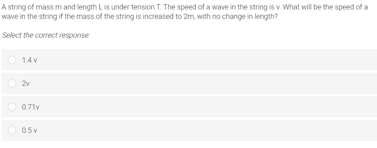 A string of mass m and length L is under tension T. The speed of a wave in the string is v. What will be the speed of a
wave in the string if the mass of the string is increased to 2m, with no change in length?
Select the correct response:
1.4 v
2v
0.71v
0.5 v
