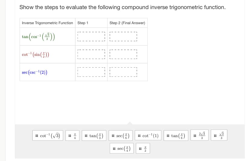 Show the steps to evaluate the following compound inverse trigonometric function.
Inverse Trigonometric Function Step 1
tan (cos-¹(+³))
cot ¹(sin())
sec (csc-¹(2))
:: cot ¹(√3)
I
I
I
I
I
I
I
I
I
I
I
I
::tan (5)
I
Step 2 (Final Answer)
I
I
ALLA
I
I
I
1
I
sec (+)
:: sec (4)
sec
:: cot ¹(1)
2
::tan (5)
H
2√3
3
ادت من