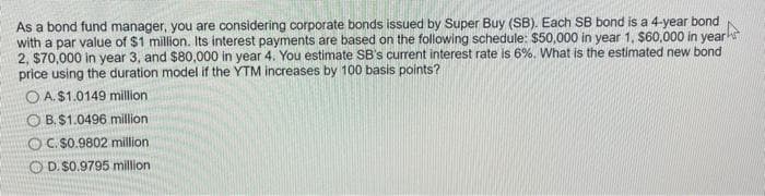 As a bond fund manager, you are considering corporate bonds issued by Super Buy (SB). Each SB bond is a 4-year bond
with a par value of $1 million. Its interest payments are based on the following schedule: $50,000 in year 1, $60,000 in years
2, $70,000 in year 3, and $80,000 in year 4. You estimate SB's current interest rate is 6%. What is the estimated new bond
price using the duration model if the YTM increases by 100 basis points?
OA. $1.0149 million
OB. $1.0496 million
OC.$0.9802 million
OD. $0.9795 million