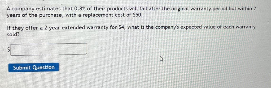 A company estimates that 0.8% of their products will fail after the original warranty period but within 2
years of the purchase, with a replacement cost of $50.
If they offer a 2 year extended warranty for $4, what is the company's expected value of each warranty
sold?
Submit Question