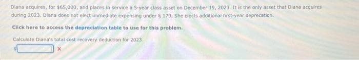 Diana acquires, for $65,000, and places in service a 5-year class asset on December 19, 2023. It is the only asset that Diana acquires
during 2023. Diana does not elect immediate expensing under § 179. She elects additional first-year deprecation.
Click here to access the depreciation table to use for this problem.
Calculate Diana's total cost recovery deduction for 2023.