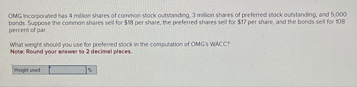 OMG Incorporated has 4 million shares of common stock outstanding, 3 million shares of preferred stock outstanding, and 5,000
bonds. Suppose the common shares sell for $18 per share, the preferred shares sell for $17 per share, and the bonds sell for 108
percent of par.
What weight should you use for preferred stock in the computation of OMG's WACC?
Note: Round your answer to 2 decimal places.
Weight used
%