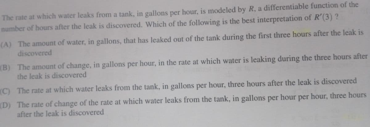 The rate at which water leaks from a tank, in gallons per hour, is modeled by R, a differentiable function of the
number of hours after the leak is discovered. Which of the following is the best interpretation of R'(3) ?
(A) The amount of water, in gallons, that has leaked out of the tank during the first three hours after the leak is
discovered
(B) The amount of change, in gallons per hour, in the rate at which water is leaking during the three hours after
the leak is discovered
(C) The rate at which water leaks from the tank, in gallons per hour, three hours after the leak is discovered
(D) The rate of change of the rate at which water leaks from the tank, in gallons per hour per hour, three hours
after the leak is discovered
