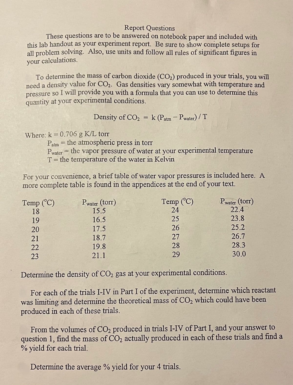 Report Questions
These questions are to be answered on notebook paper and included with
this lab handout as your experiment report. Be sure to show complete setups for
all problem solving. Also, use units and follow all rules of significant figures in
your calculations.
To determine the mass of carbon dioxide (CO2) produced in your trials, you will
need a density value for CO2. Gas densities vary somewhat with temperature and
pressure so I will provide you with a formula that you can use to determine this
quantity at your experimental conditions.
Density of CO2 = k (Patm- Pwater) / T
Where: k 0.706 g K/L torr
Patm
Pwater
%3D
the atmospheric press in torr
the vapor pressure of water at your experimental temperature
%3D
T= the temperature of the water in Kelvin
For your convenience, a brief table of water vapor pressures is included here. A
more complete table is found in the appendices at the end of your text.
Temp (°C)
18
Pwater (torr)
15.5
Temp (°C)
24
Pwater (torr)
22.4
19
16.5
25
23.8
20
17.5
26
25.2
21
18.7
27
26.7
22
19.8
28
28.3
23
21.1
29
30.0
Determine the density of CO2 gas at your experimental conditions.
For each of the trials I-IV in Part I of the experiment, determine which reactant
was limiting and determine the theoretical mass of CO2 which could have been
produced in each of these trials.
From the volumes of CO2 produced in trials I-IV of Part I, and your answer to
question 1, find the mass of CO2 actually produced in each of these trials and find a
% yield for each trial.
Determine the average % yield for your 4 trials.
