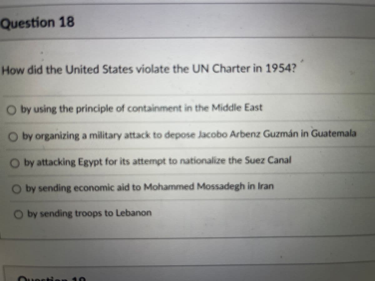 Question 18
How did the United States violate the UN Charter in 1954?
O by using the principle of containment in the Middle East
Oby organizing a military attack to depose Jacobo Arbenz Guzmán in Guatemala
Oby attacking Egypt for its attempt to nationalize the Suez Canal
by sending economic aid to Mohammed Mossadegh in Iran
O by sending troops to Lebanon
Question