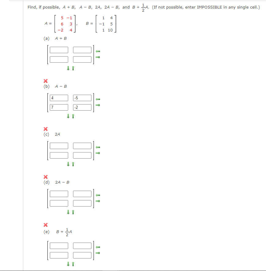 Find, if possible, A + B, AB, 2A, 2A - B, and B + A. (If not possible, enter IMPOSSIBLE in any single cell.)
2
A =
6
-2
(a) A + B
xê
(b) A - B
x
4
(c) 24
5 -1
7
(e)
(d) 2A - B
3
4
-5
B + A
2
-2
↓ ↑
↓ ↑
B =
1
-1
1
4
5
10