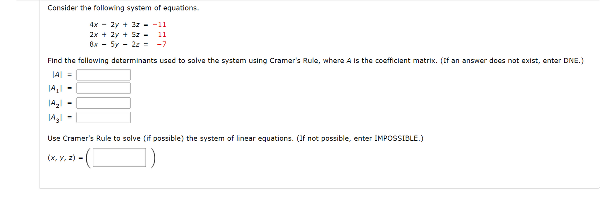 Consider the following system of equations.
4x - 2y + 3z = -11
2x + 2y + 5z = 11
8x - 5y 2z = -7
Find the following determinants used to solve the system using Cramer's Rule, where A is the coefficient matrix. (If an answer does not exist, enter DNE.)
|A|
|A₁|
|A₂|
|A31
Use Cramer's Rule to solve (if possible) the system of linear equations. (If not possible, enter IMPOSSIBLE.)
(x, y, z):
=
=
=