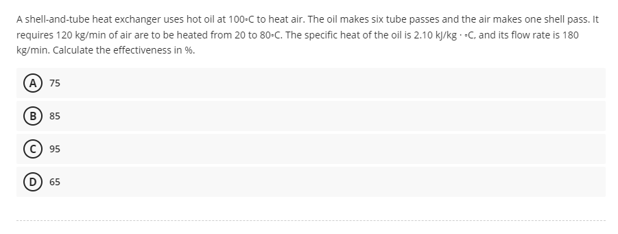 A shell-and-tube heat exchanger uses hot oil at 100-C to heat air. The oil makes six tube passes and the air makes one shell pass. It
requires 120 kg/min of air are to be heated from 20 to 80-C. The specific heat of the oil is 2.10 kJ/kg.-C, and its flow rate is 180
kg/min. Calculate the effectiveness in %.
A 75
B) 85
C) 95
D) 65