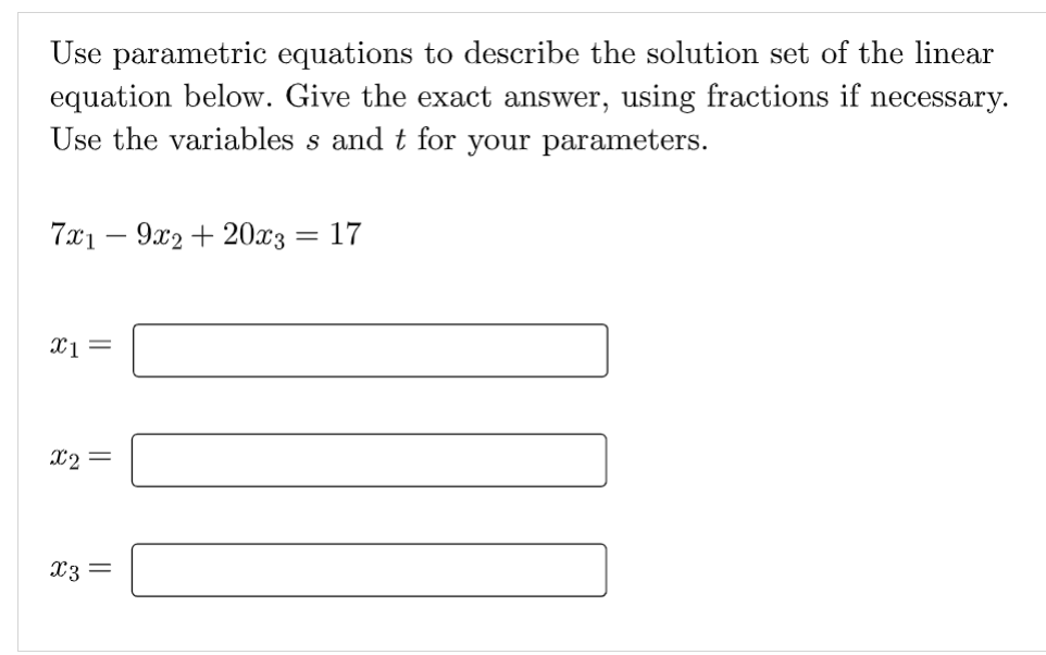 Use parametric equations to describe the solution set of the linear
equation below. Give the exact answer, using fractions if necessary.
Use the variables s and t for your parameters.
7x19x2 + 20x3 = 17
x1 =
x2 =
x3 =