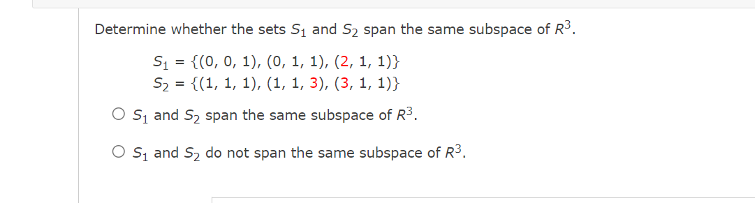 Determine whether the sets S₁ and S₂ span the same subspace of R³.
S₁ =
{(0, 0, 1), (0, 1, 1), (2, 1, 1)}
S₂ = {(1, 1, 1), (1, 1, 3), (3, 1, 1)}
O S₁ and S₂ span the same subspace of R³.
S₁ and S₂ do not span the same subspace of R³.