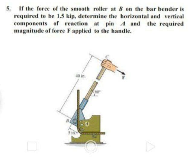 If the force of the smooth roller at B on the bar bender is
required to be 1.5 kip, determine the horizontal and vertical
components of reaction at pin A and the required
magnitude of force F applied to the handle.
5.
40 in.
60
5 in
