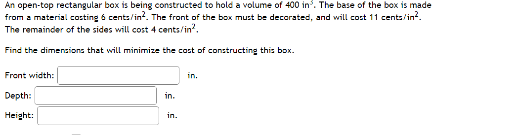 An open-top rectangular box is being constructed to hold a volume of 400 in³. The base of the box is made
from a material costing 6 cents/in?. The front of the box must be decorated, and will cost 11 cents/in?.
The remainder of the sides will cost 4 cents/in?.
Find the dimensions that will minimize the cost of constructing this box.
Front width:
in.
Depth:
in.
Height:
in.
