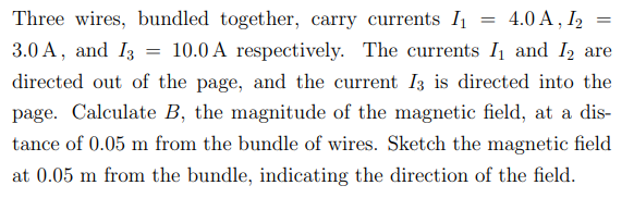 =
Three wires, bundled together, carry currents I₁ = 4.0 A, 12 =
3.0 A, and I3 10.0 A respectively. The currents I₁ and I2 are
directed out of the page, and the current 13 is directed into the
page. Calculate B, the magnitude of the magnetic field, at a dis-
tance of 0.05 m from the bundle of wires. Sketch the magnetic field
at 0.05 m from the bundle, indicating the direction of the field.
