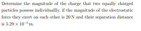 Determine the magnitude of the charge that two equally charged
particles possess individuallly, if the magnitude of the electrostatic.
force they exert on each other is 20 N and their separation distance
is 5.29 x 105 m.