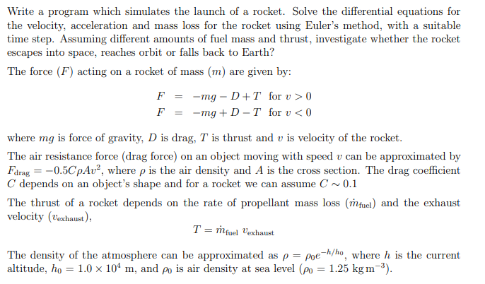 Write a program which simulates the launch of a rocket. Solve the differential equations for
the velocity, acceleration and mass loss for the rocket using Euler's method, with a suitable
time step. Assuming different amounts of fuel mass and thrust, investigate whether the rocket
escapes into space, reaches orbit or falls back to Earth?
The force (F) acting on a rocket of mass (m) are given by:
F = -mg D+T for v > 0
F
=
-
-mg+D-T for v<0
where mg is force of gravity, D is drag, T is thrust and v is velocity of the rocket.
The air resistance force (drag force) on an object moving with speed v can be approximated by
Fdrag = -0.5CpAv², where p is the air density and A is the cross section. The drag coefficient
C depends on an object's shape and for a rocket we can assume C~0.1
The thrust of a rocket depends on the rate of propellant mass loss (fuel) and the exhaust
velocity (Vexhaust),
T = m fuel Vexhaust
The density of the atmosphere can be approximated as p = poe-h/ho, where h is the current
altitude, ho = 1.0 × 104 m, and po is air density at sea level (po = 1.25 kg m-³).