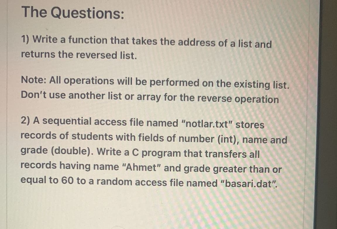 The Questions:
1) Write a function that takes the address of a list and
returns the reversed list.
Note: All operations will be performed on the existing list.
Don't use another list or array for the reverse operation
2) A sequential access file named "notlar.txt" stores
records of students with fields of number (int), name and
grade (double). Write a C program that transfers all
records having name "Ahmet" and grade greater than or
equal to 60 to a random access file named "basari.dat".