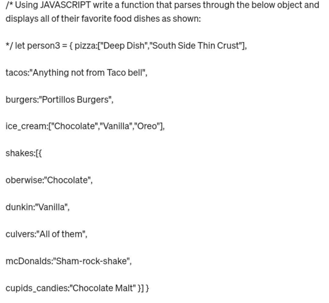 /* Using JAVASCRIPT write a function that parses through the below object and
displays all of their favorite food dishes as shown:
*/ let person3 = { pizza:["Deep Dish","South Side Thin Crust"],
tacos:"Anything not from Taco bell",
burgers:"Portillos Burgers",
ice cream:["Chocolate","Vanilla","Oreo"],
shakes:[{
oberwise:"Chocolate",
dunkin:"Vanilla",
culvers:"All of them",
mcDonalds:"Sham-rock-shake",
cupids_candies:"Chocolate Malt"}]}