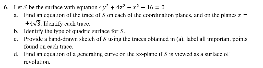 6. Let S be the surface with equation 4y² + 4z² − x² - 16 = 0
a. Find an equation of the trace of S on each of the coordination planes, and on the planes x =
+4√3. Identify each trace.
b. Identify the type of quadric surface for S.
c. Provide a hand-drawn sketch of S using the traces obtained in (a). label all important points
found on each trace.
d.
Find an equation of a generating curve on the xz-plane if S is viewed as a surface of
revolution.