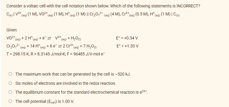 Consider a voltaic cell with the cell notation shown below. Which of the following statements is INCORRECT?
C(s) | V³+ (aq) (1 M), VO²+ (aq) (1 M), H* (aq) (1 M) || Cr₂O7²- (aq) (4 M), Cr³+ (aq) (0.5 M), H* (aq) (1 M) | C(s)
Given:
VO²+ (aq) + 2 H+
*(aq) + e² = √³+
(aq) + H₂O(1)
E° = +0.34 V
Cr₂O7²- (aq) + 14 H* (aq) + 6 e¯ 2 Cr³+ (aq) + 7 H₂0 (1)
E° = +1.33 V
T = 298.15 K; R = 8.3145 J/mol-K; F = 96485 J/V-mol e
The maximum work that can be generated by the cell is - 520 kJ.
O Six moles of electrons are involved in the redox reaction.
The equilibrium constant for the standard electrochemical reaction is e²31.
O The cell potential (Ecell) is 1.00 V.