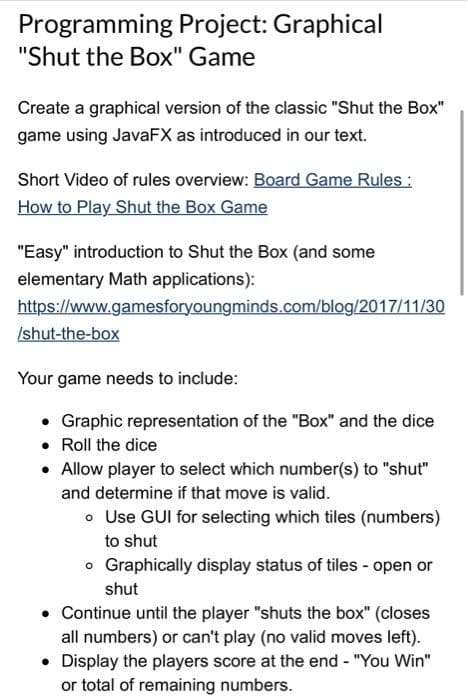 Programming Project: Graphical
"Shut the Box" Game
Create a graphical version of the classic "Shut the Box"
game using JavaFX as introduced in our text.
Short Video of rules overview: Board Game Rules:
How to Play Shut the Box Game
"Easy" introduction to Shut the Box (and some
elementary Math applications):
https://www.gamesforyoungminds.com/blog/2017/11/30
/shut-the-box
Your game needs to include:
• Graphic representation of the "Box" and the dice
• Roll the dice
• Allow player to select which number(s) to "shut"
and determine if that move is valid.
o Use GUI for selecting which tiles (numbers)
to shut
o Graphically display status of tiles - open or
shut
• Continue until the player "shuts the box" (closes
all numbers) or can't play (no valid moves left).
• Display the players score at the end - "You Win"
or total of remaining numbers.