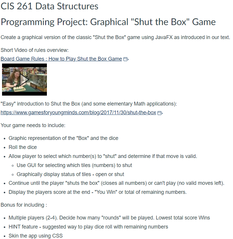 CIS 261 Data Structures
Programming Project: Graphical "Shut the Box" Game
Create a graphical version of the classic "Shut the Box" game using JavaFX as introduced in our text.
Short Video of rules overview:
Board Game Rules: How to Play Shut the Box Game
"Easy" introduction to Shut the Box (and some elementary Math applications):
https://www.gamesforyoungminds.com/blog/2017/11/30/shut-the-box
Your game needs to include:
• Graphic representation of the "Box" and the dice
Roll the dice
Allow player to select which number(s) to "shut" and determine if that move is valid.
• Use GUI for selecting which tiles (numbers) to shut
• Graphically display status of tiles - open or shut
Continue until the player "shuts the box" (closes all numbers) or can't play (no valid moves left).
• Display the players score at the end - "You Win" or total of remaining numbers.
Bonus for including:
Multiple players (2-4). Decide how many "rounds" will be played. Lowest total score Wins
• HINT feature - suggested way to play dice roll with remaining numbers
Skin the app using CSS