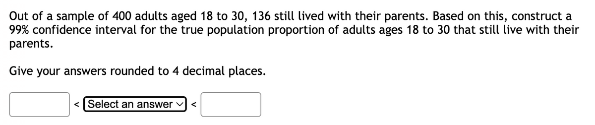 Out of a sample of 400 adults aged 18 to 30, 136 still lived with their parents. Based on this, construct a
99% confidence interval for the true population proportion of adults ages 18 to 30 that still live with their
parents.
Give your answers rounded to 4 decimal places.
<Select an answer ✓ <