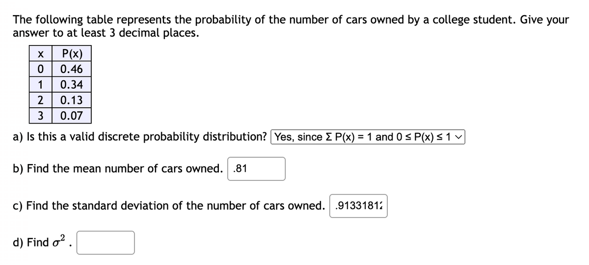The following table represents the probability of the number of cars owned by a college student. Give your
answer to at least 3 decimal places.
P(x)
0.46
0
1 0.34
2
0.13
3
0.07
a) Is this a valid discrete probability distribution? Yes, since Σ P(x) = 1 and 0 ≤ P(x) ≤ 1 v
b) Find the mean number of cars owned. .81
c) Find the standard deviation of the number of cars owned. .91331812
d) Find o².