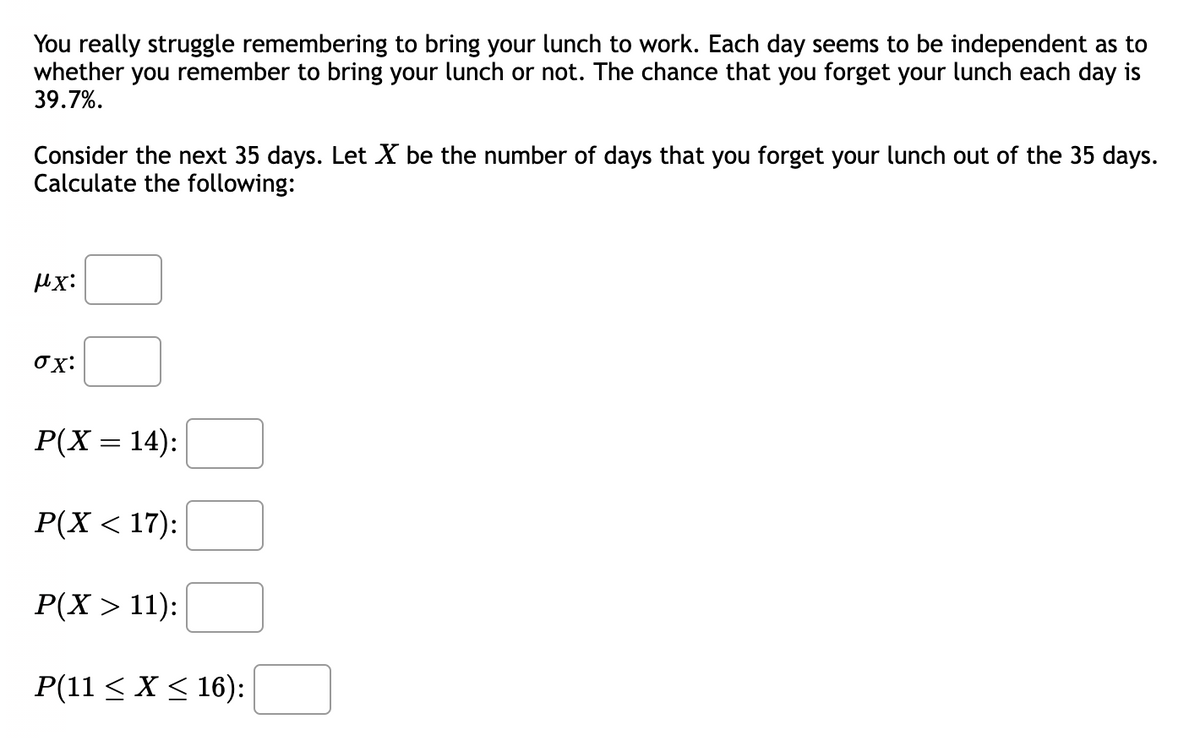 You really struggle remembering to bring your lunch to work. Each day seems to be independent as to
whether you remember to bring your lunch or not. The chance that you forget your lunch each day is
39.7%.
Consider the next 35 days. Let X be the number of days that you forget your lunch out of the 35 days.
Calculate the following:
μχ:
σx:
P(X = 14):
P(X < 17):
P(X> 11):
P(11 ≤ X ≤ 16):